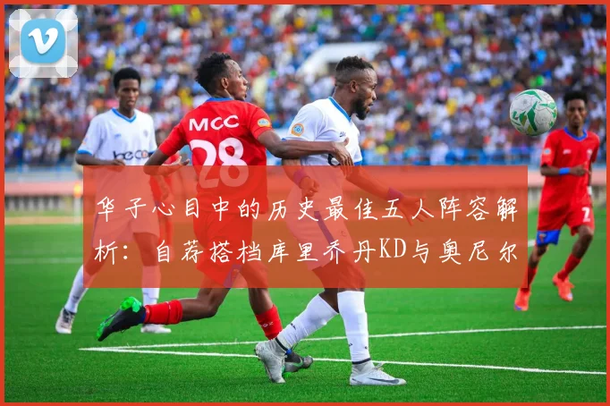华子心目中的历史最佳五人阵容解析：自荐搭档库里乔丹KD与奥尼尔共襄盛举